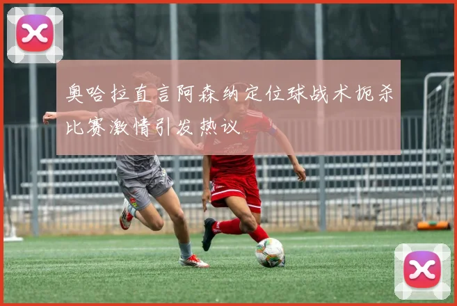 奥哈拉直言阿森纳定位球战术扼杀比赛激情引发热议