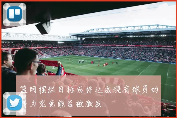 篮网摆烂目标或将达成现有球员的潜力究竟能否被激发