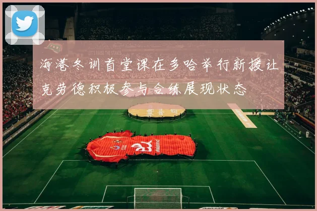 海港冬训首堂课在多哈举行新援让克劳德积极参与合练展现状态