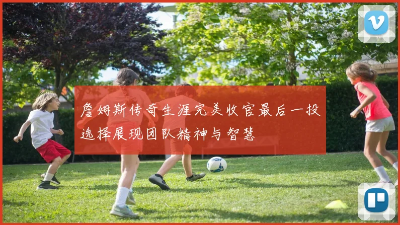 詹姆斯传奇生涯完美收官最后一投选择展现团队精神与智慧