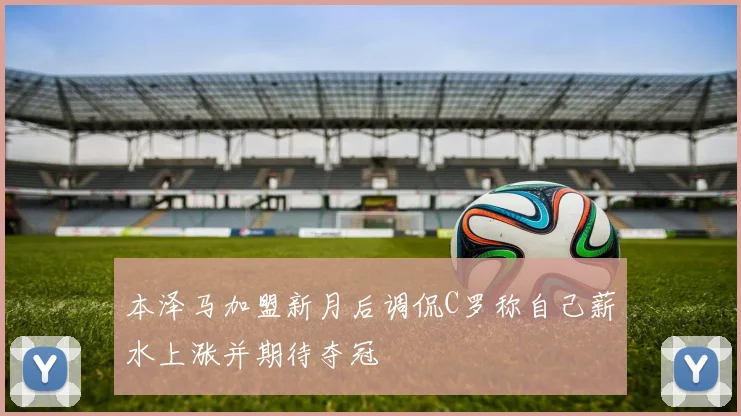 本泽马加盟新月后调侃C罗称自己薪水上涨并期待夺冠