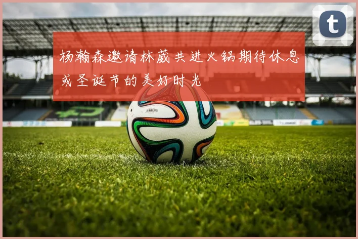 杨瀚森邀请林葳共进火锅期待休息或圣诞节的美好时光