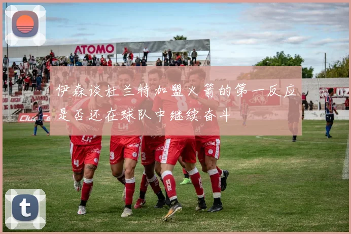 伊森谈杜兰特加盟火箭的第一反应是否还在球队中继续奋斗