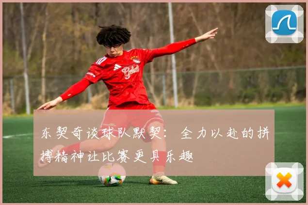 东契奇谈球队默契：全力以赴的拼搏精神让比赛更具乐趣