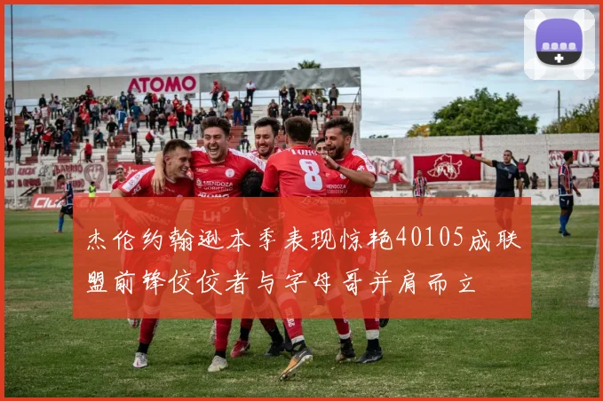 杰伦约翰逊本季表现惊艳40105成联盟前锋佼佼者与字母哥并肩而立