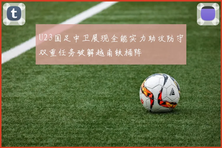 U23国足中卫展现全能实力助攻防守双重任务破解越南铁桶阵