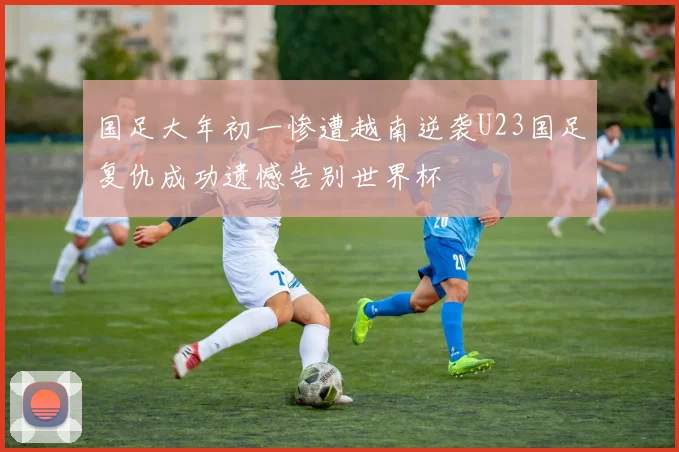 国足大年初一惨遭越南逆袭U23国足复仇成功遗憾告别世界杯