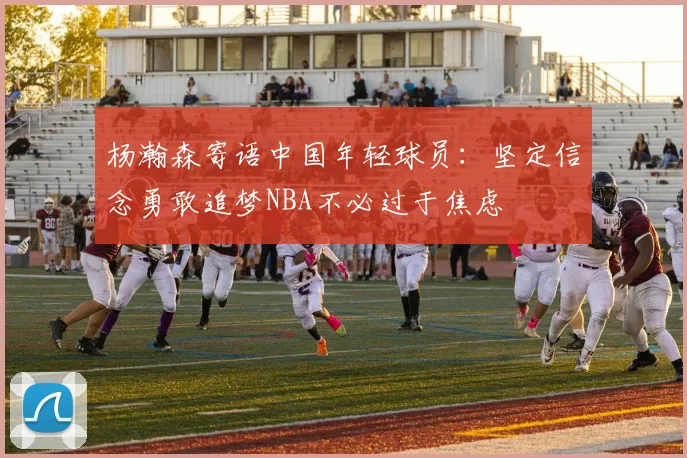 杨瀚森寄语中国年轻球员：坚定信念勇敢追梦NBA不必过于焦虑