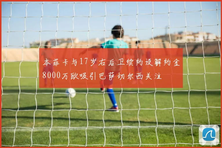 本菲卡与17岁右后卫续约设解约金8000万欧吸引巴萨切尔西关注