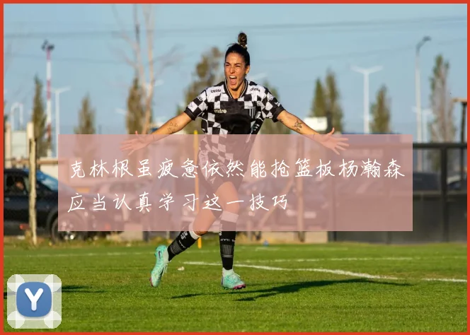 克林根虽疲惫依然能抢篮板杨瀚森应当认真学习这一技巧