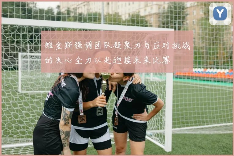 维金斯强调团队凝聚力与应对挑战的决心全力以赴迎接未来比赛
