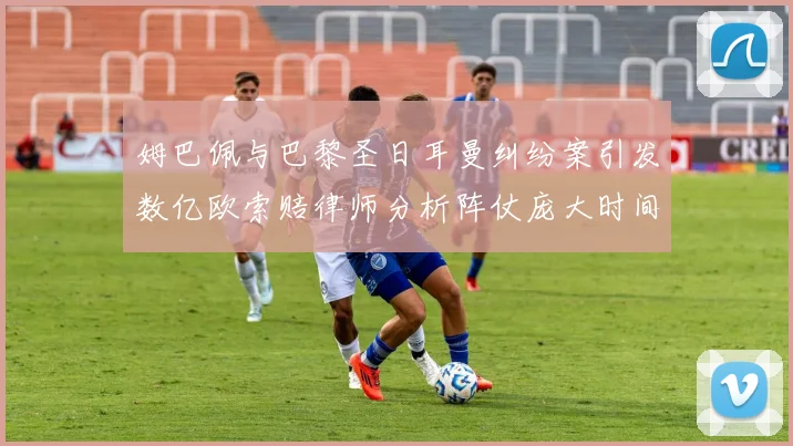 姆巴佩与巴黎圣日耳曼纠纷案引发数亿欧索赔律师分析阵仗庞大时间漫长