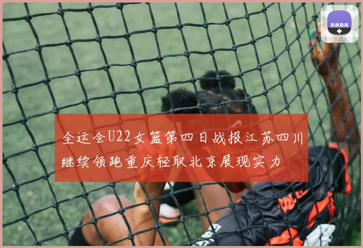 全运会U22女篮第四日战报江苏四川继续领跑重庆轻取北京展现实力