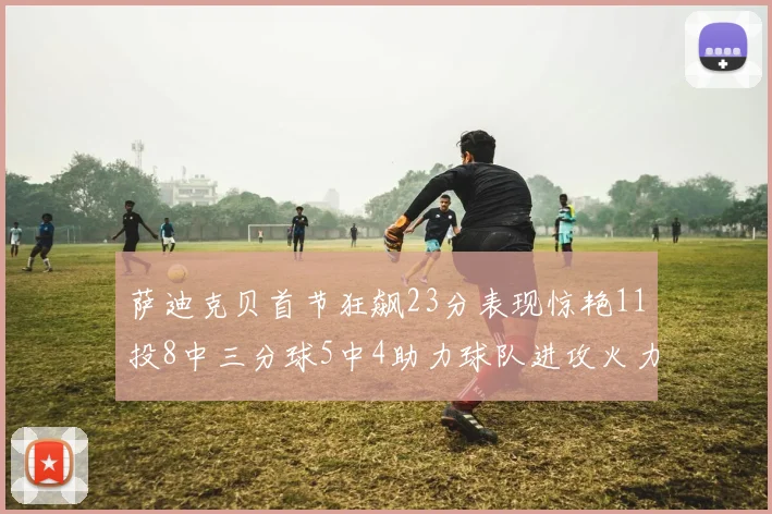 萨迪克贝首节狂飙23分表现惊艳11投8中三分球5中4助力球队进攻火力全开