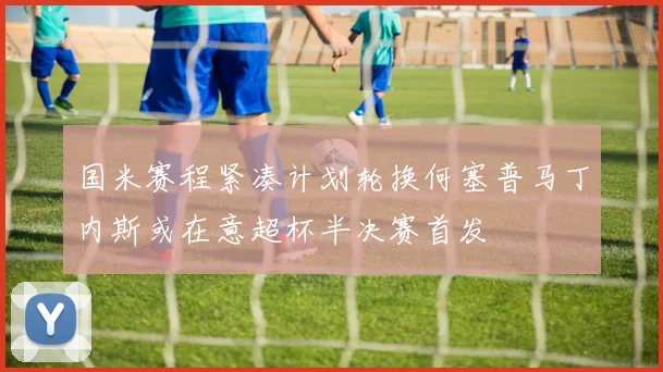 国米赛程紧凑计划轮换何塞普马丁内斯或在意超杯半决赛首发