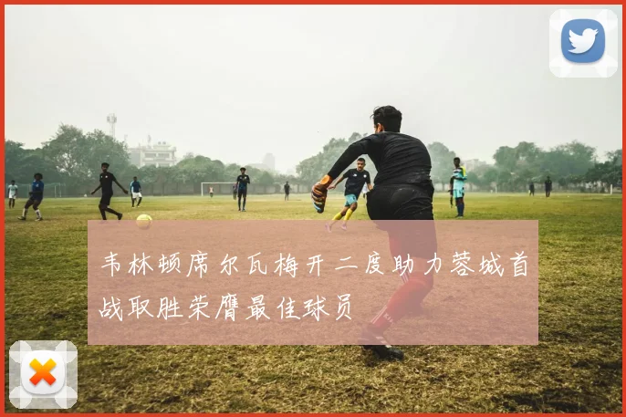 韦林顿席尔瓦梅开二度助力蓉城首战取胜荣膺最佳球员