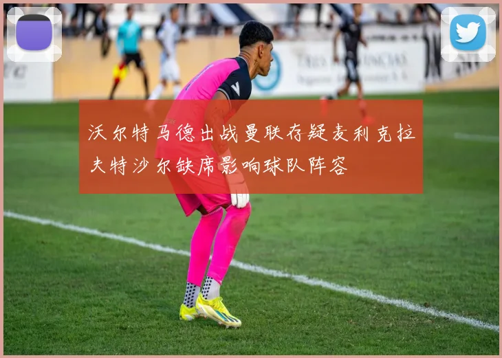 沃尔特马德出战曼联存疑麦利克拉夫特沙尔缺席影响球队阵容