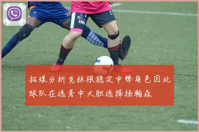 拓媒分析克林根稳定中锋角色因此球队在选秀中大胆选择杨瀚森