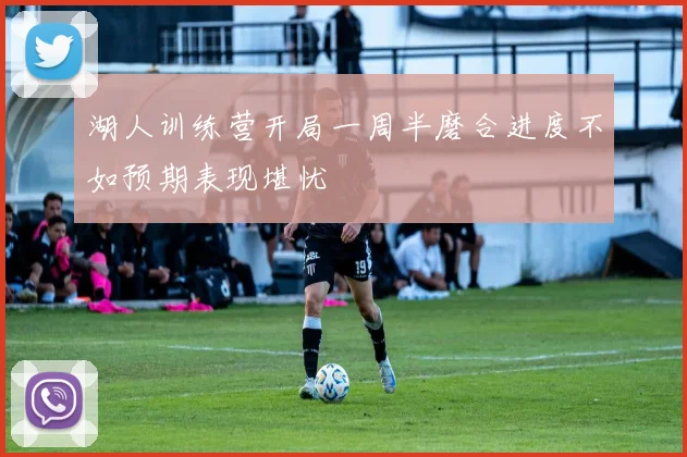 湖人训练营开局一周半磨合进度不如预期表现堪忧