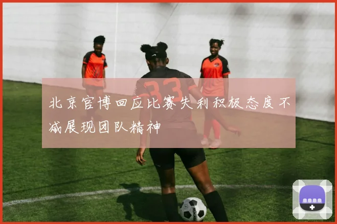 北京官博回应比赛失利积极态度不减展现团队精神