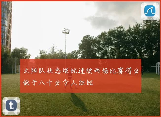 太阳队状态堪忧连续两场比赛得分低于八十分令人担忧