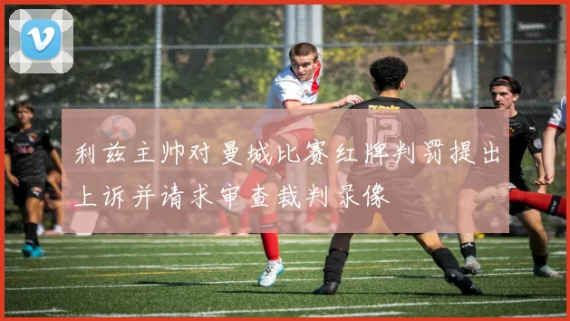 利兹主帅对曼城比赛红牌判罚提出上诉并请求审查裁判录像