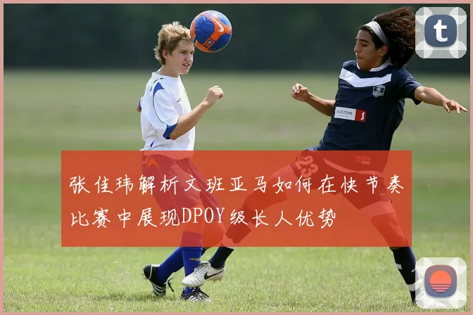 张佳玮解析文班亚马如何在快节奏比赛中展现DPOY级长人优势