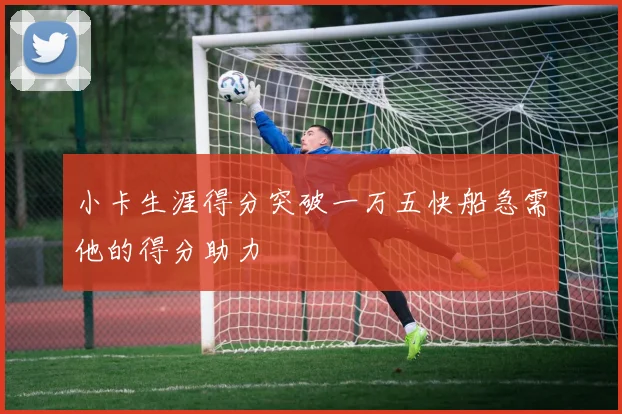 小卡生涯得分突破一万五快船急需他的得分助力
