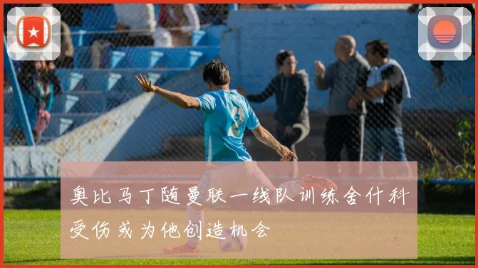 奥比马丁随曼联一线队训练舍什科受伤或为他创造机会