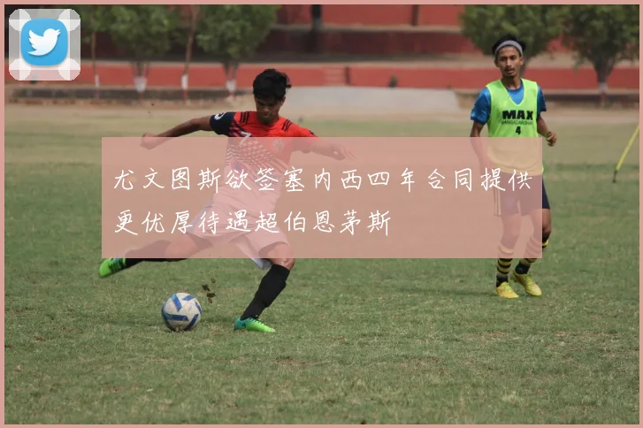 尤文图斯欲签塞内西四年合同提供更优厚待遇超伯恩茅斯