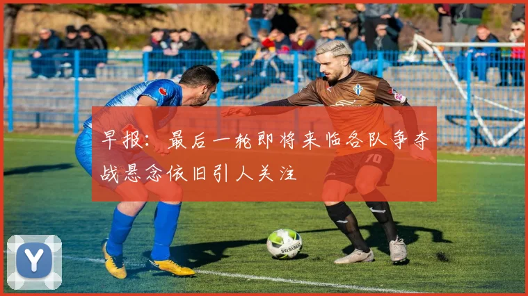 早报:最后一轮即将来临各队争夺战悬念依旧引人关注