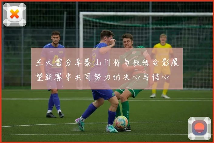 王大雷分享泰山门将与教练合影展望新赛季共同努力的决心与信心