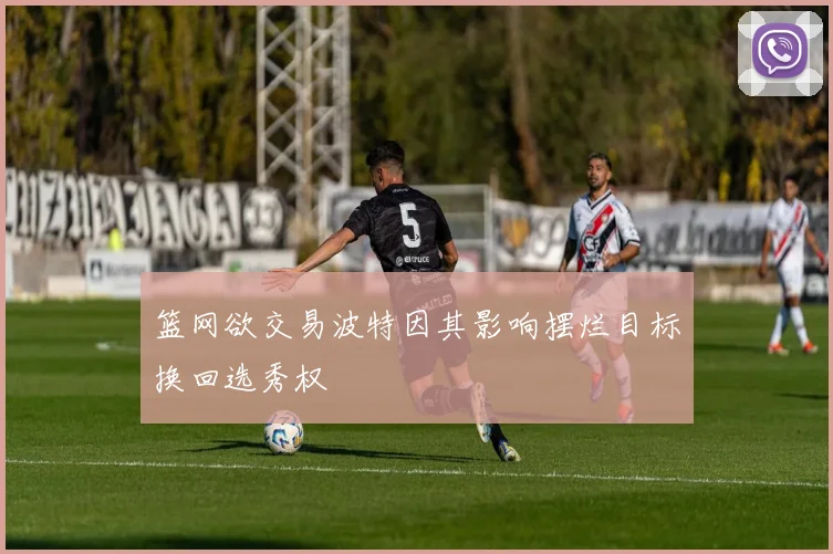 篮网欲交易波特因其影响摆烂目标换回选秀权