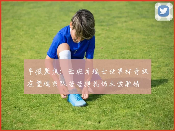 早报聚焦：西班牙瑞士世界杯晋级在望瑞典队苦苦挣扎仍未尝胜绩