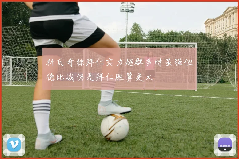 科瓦奇称拜仁实力超群多特虽强但德比战仍是拜仁胜算更大
